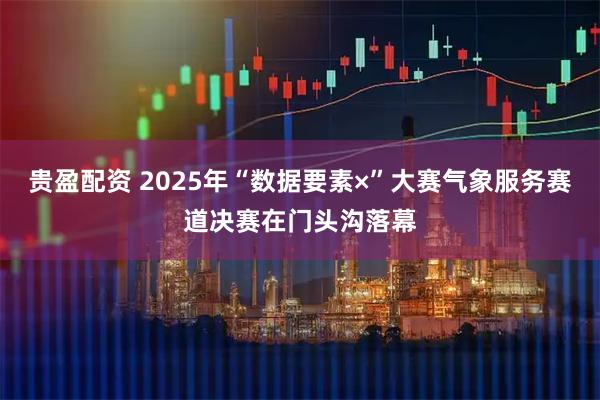 贵盈配资 2025年“数据要素×”大赛气象服务赛道决赛在门头沟落幕