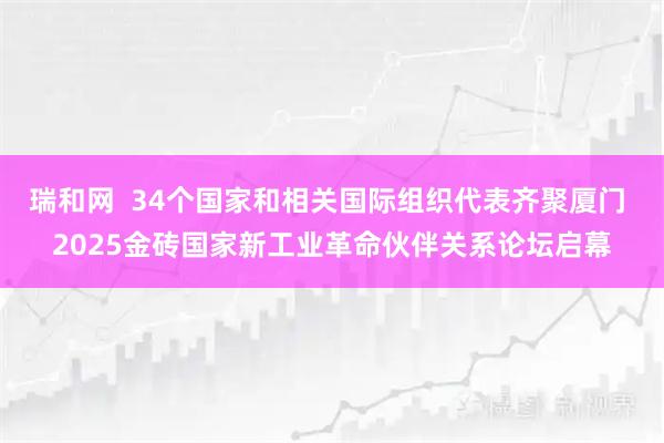 瑞和网  34个国家和相关国际组织代表齐聚厦门 2025金砖国家新工业革命伙伴关系论坛启幕