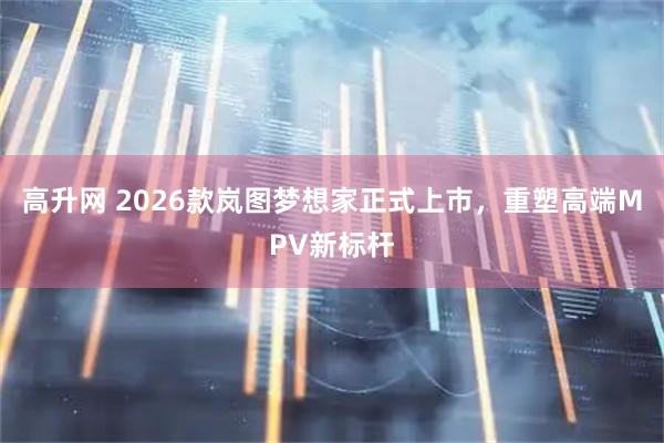 高升网 2026款岚图梦想家正式上市，重塑高端MPV新标杆