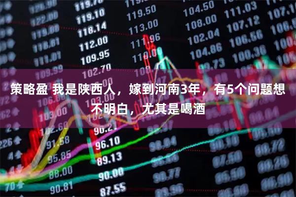 策略盈 我是陕西人，嫁到河南3年，有5个问题想不明白，尤其是喝酒