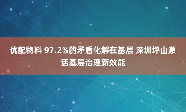 优配物料 97.2%的矛盾化解在基层 深圳坪山激活基层治理新效能