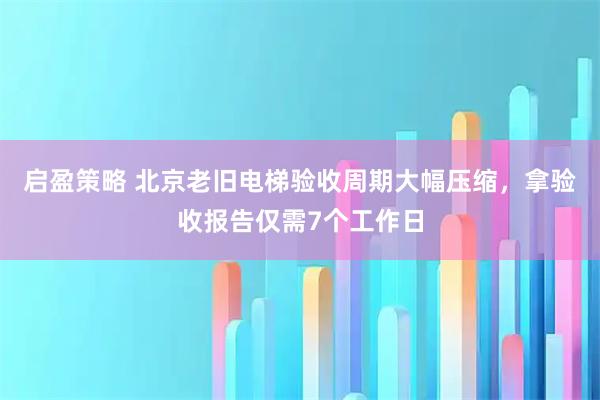启盈策略 北京老旧电梯验收周期大幅压缩，拿验收报告仅需7个工作日