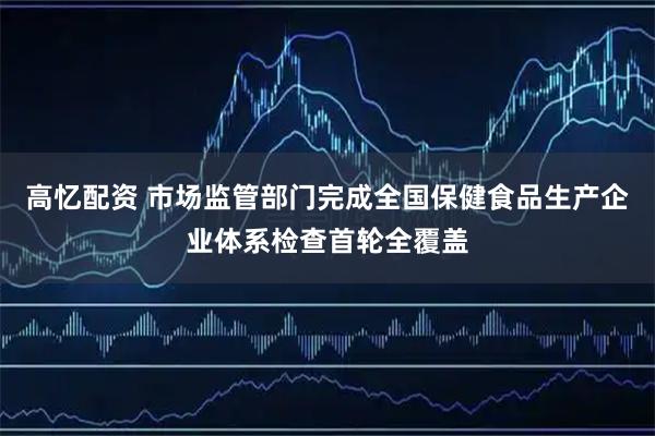 高忆配资 市场监管部门完成全国保健食品生产企业体系检查首轮全覆盖