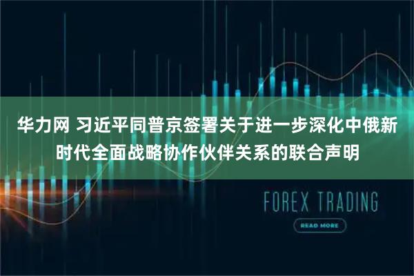 华力网 习近平同普京签署关于进一步深化中俄新时代全面战略协作伙伴关系的联合声明