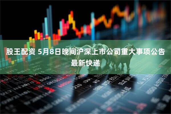 股王配资 5月8日晚间沪深上市公司重大事项公告最新快递