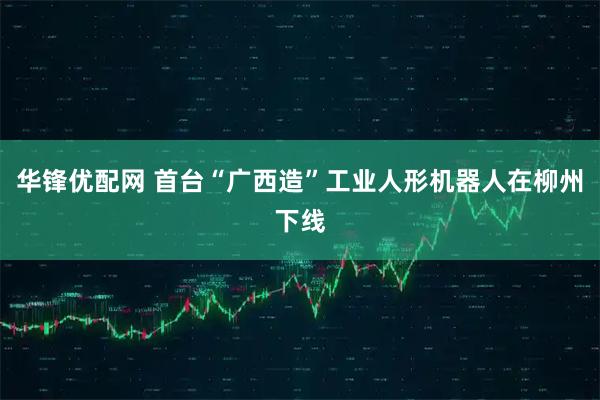 华锋优配网 首台“广西造”工业人形机器人在柳州下线