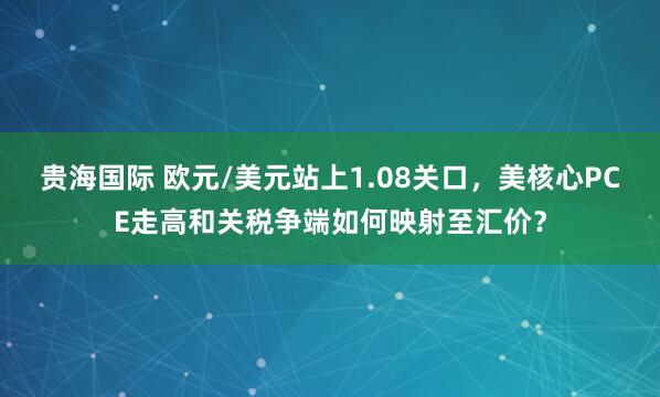 贵海国际 欧元/美元站上1.08关口,美核心PCE走高和关税争端如何映射至汇价?