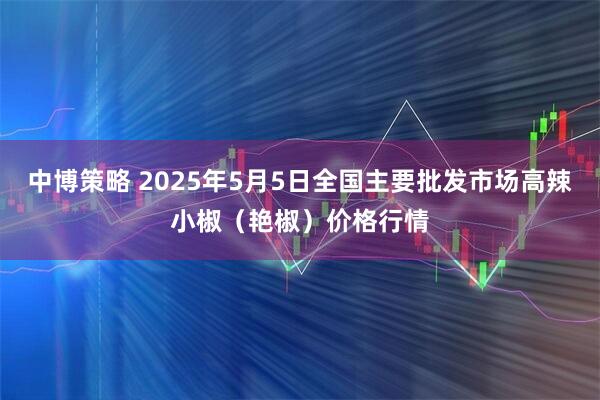 中博策略 2025年5月5日全国主要批发市场高辣小椒（艳椒）价格行情