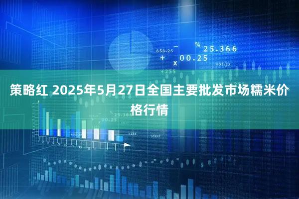 策略红 2025年5月27日全国主要批发市场糯米价格行情