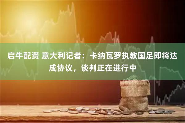 启牛配资 意大利记者：卡纳瓦罗执教国足即将达成协议，谈判正在进行中