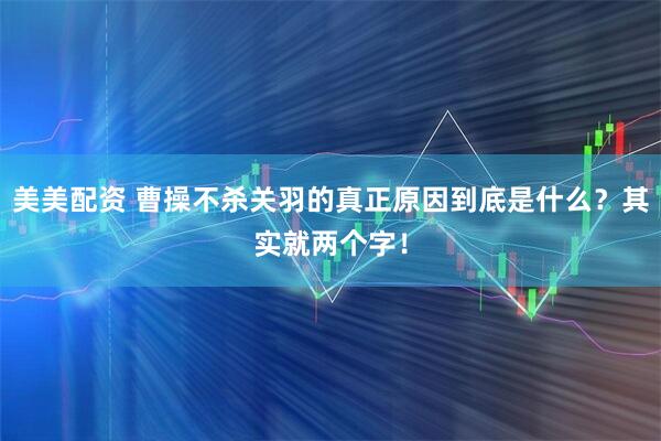 美美配资 曹操不杀关羽的真正原因到底是什么？其实就两个字！