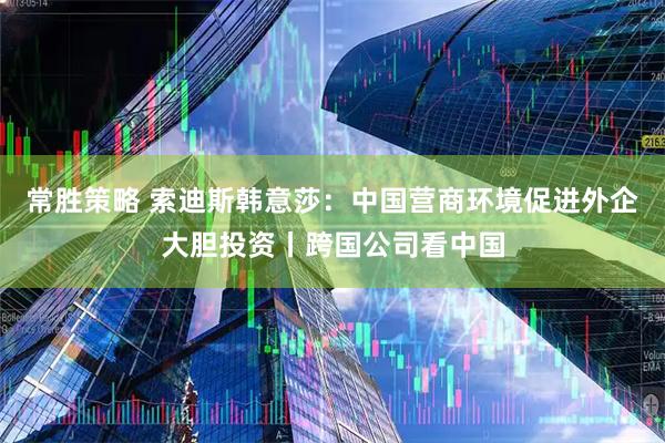常胜策略 索迪斯韩意莎：中国营商环境促进外企大胆投资丨跨国公司看中国