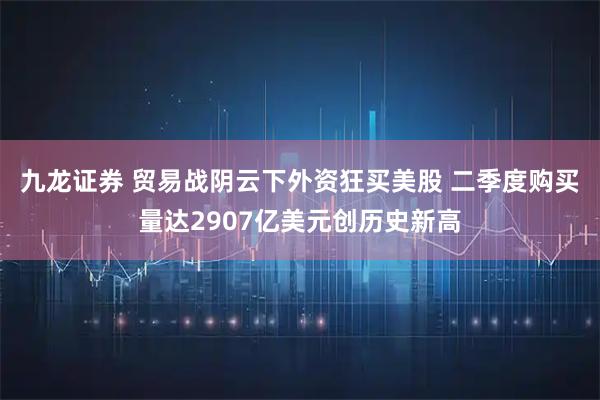 九龙证券 贸易战阴云下外资狂买美股 二季度购买量达2907亿美元创历史新高