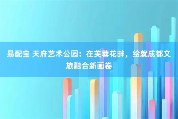 易配宝 天府艺术公园：在芙蓉花畔，绘就成都文旅融合新画卷