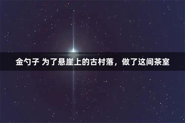 金勺子 为了悬崖上的古村落，做了这间茶室