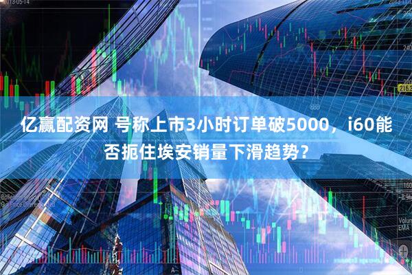 亿赢配资网 号称上市3小时订单破5000，i60能否扼住埃安销量下滑趋势？