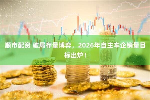 顺市配资 破局存量博弈,2026年自主车企销量目标出炉!