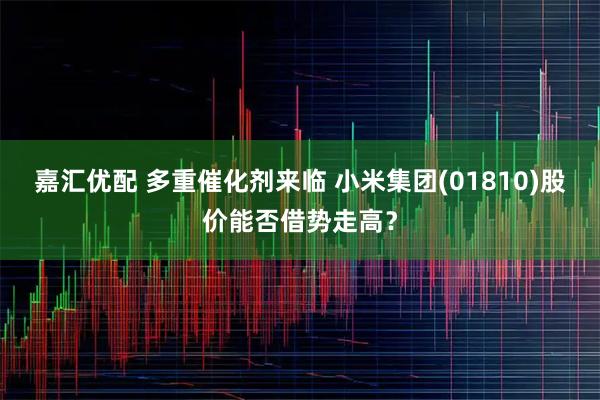 嘉汇优配 多重催化剂来临 小米集团(01810)股价能否借势走高？