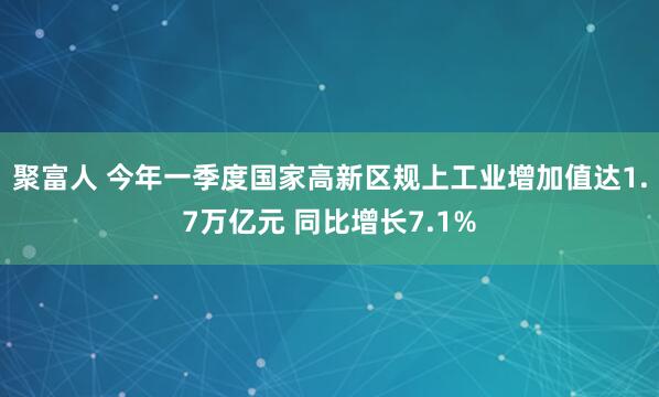 聚富人 今年一季度国家高新区规上工业增加值达1.7万亿元 同比增长7.1%