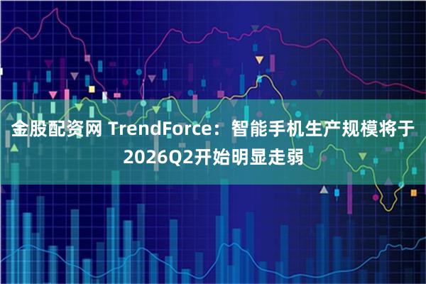 金股配资网 TrendForce：智能手机生产规模将于2026Q2开始明显走弱