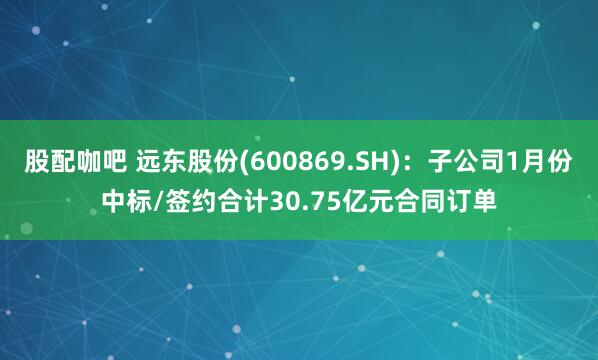 股配咖吧 远东股份(600869.SH)：子公司1月份中标/签约合计30.75亿元合同订单