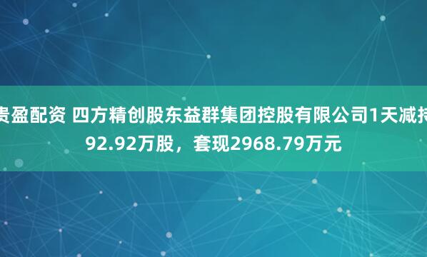 贵盈配资 四方精创股东益群集团控股有限公司1天减持92.92万股，套现2968.79万元