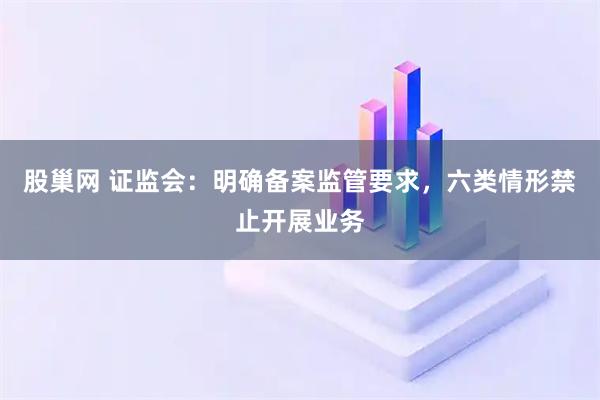股巢网 证监会：明确备案监管要求，六类情形禁止开展业务