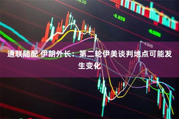 通联随配 伊朗外长：第二轮伊美谈判地点可能发生变化