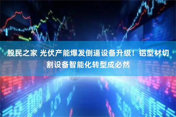 股民之家 光伏产能爆发倒逼设备升级!铝型材切割设备智能化转型成必然