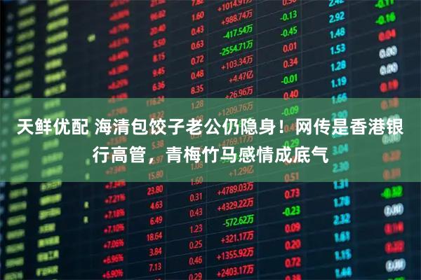 天鲜优配 海清包饺子老公仍隐身！网传是香港银行高管，青梅竹马感情成底气