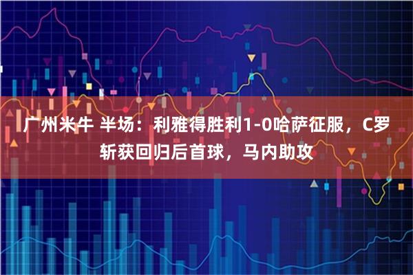 广州米牛 半场：利雅得胜利1-0哈萨征服，C罗斩获回归后首球，马内助攻