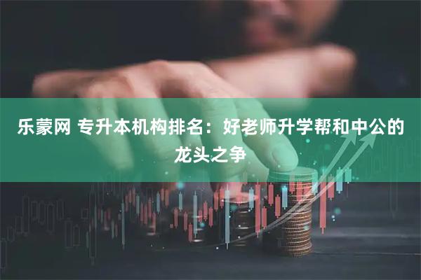 乐蒙网 专升本机构排名:好老师升学帮和中公的龙头之争