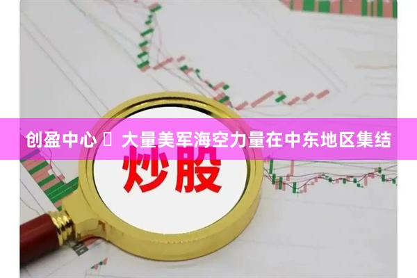 创盈中心 ​大量美军海空力量在中东地区集结