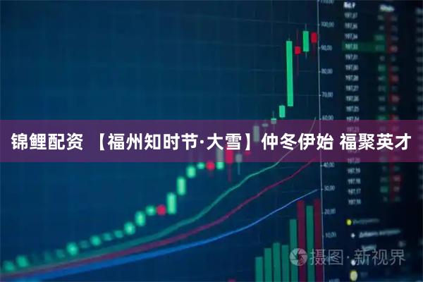 锦鲤配资 【福州知时节·大雪】仲冬伊始 福聚英才