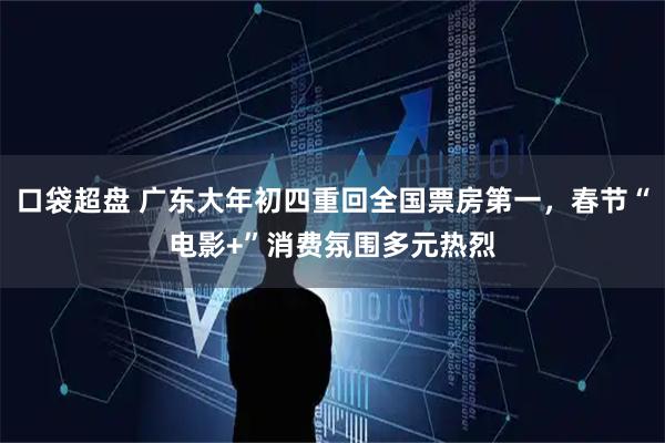 口袋超盘 广东大年初四重回全国票房第一，春节“电影+”消费氛围多元热烈