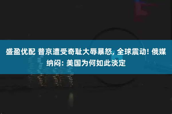 盛盈优配 普京遭受奇耻大辱暴怒, 全球震动! 俄媒纳闷: 美国为何如此淡定