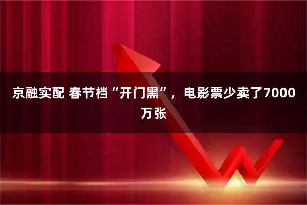 京融实配 春节档“开门黑”，电影票少卖了7000万张