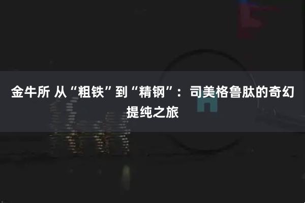 金牛所 从“粗铁”到“精钢”:司美格鲁肽的奇幻提纯之旅