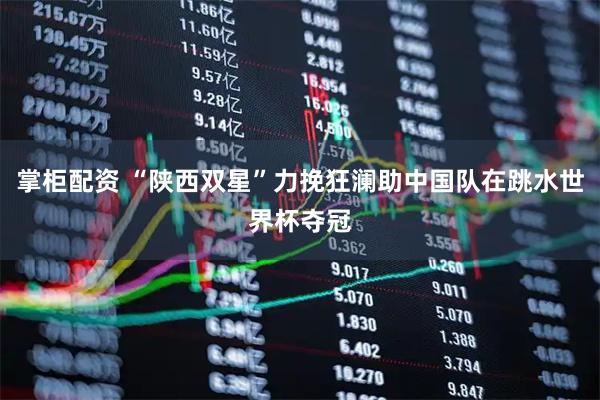 掌柜配资 “陕西双星”力挽狂澜助中国队在跳水世界杯夺冠