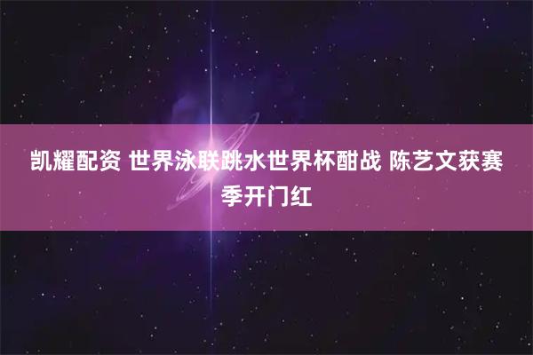凯耀配资 世界泳联跳水世界杯酣战 陈艺文获赛季开门红