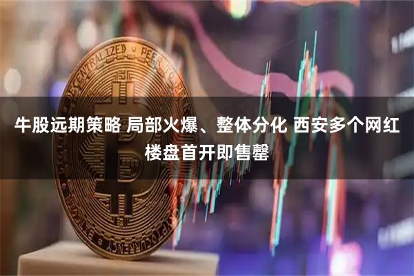 牛股远期策略 局部火爆、整体分化 西安多个网红楼盘首开即售罄