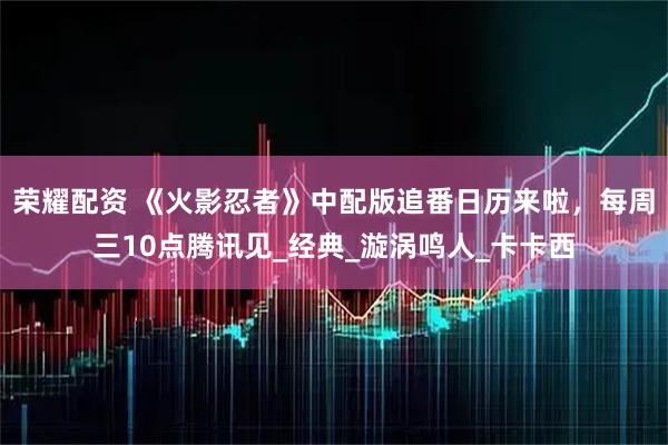 荣耀配资 《火影忍者》中配版追番日历来啦，每周三10点腾讯见_经典_漩涡鸣人_卡卡西