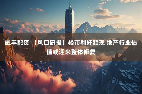 融丰配资 【风口研报】楼市利好频现 地产行业估值或迎来整体修复