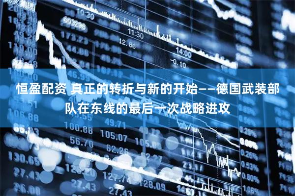恒盈配资 真正的转折与新的开始——德国武装部队在东线的最后一次战略进攻