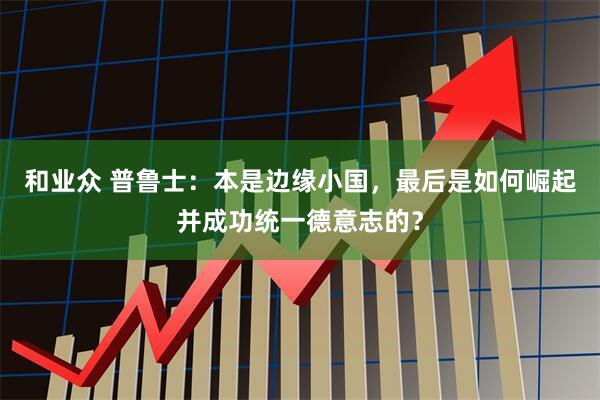 和业众 普鲁士：本是边缘小国，最后是如何崛起并成功统一德意志的？