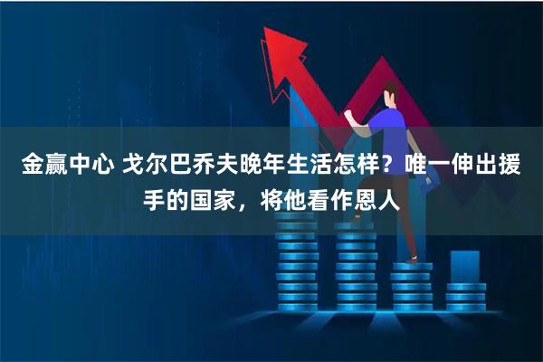 金赢中心 戈尔巴乔夫晚年生活怎样？唯一伸出援手的国家，将他看作恩人