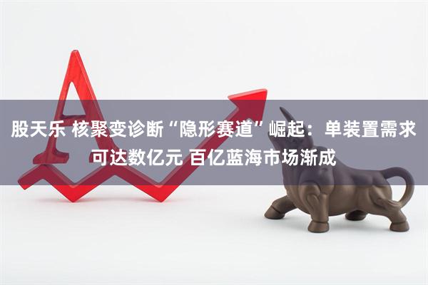 股天乐 核聚变诊断“隐形赛道”崛起:单装置需求可达数亿元 百亿蓝海市场渐成